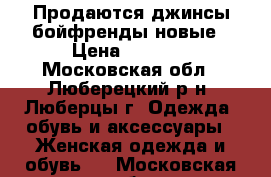 Продаются джинсы бойфренды новые › Цена ­ 1 500 - Московская обл., Люберецкий р-н, Люберцы г. Одежда, обувь и аксессуары » Женская одежда и обувь   . Московская обл.